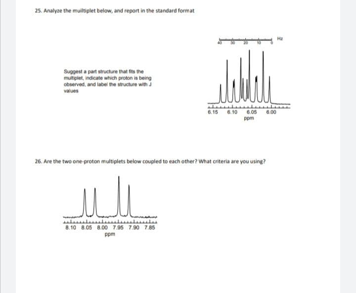 25. Analyze the muiltiplet below, and report in the standard format
la lia
40
M Hz
Suggest a part structure that fits the
multiplet, indicate which proton is being
observed, and label the structure with J
values
6.15
6.10
6.05
6.00
ppm
26. Are the two one-proton multiplets below coupled to each other? What criteria are you using?
8.10 8.05 8.00 7.95 7.90 7.85
ppm
