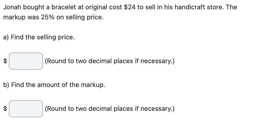 Jonah bought a bracelet at original cost $24 to sell in his handicraft store. The
markup was 25% on selling price.
a) Find the selling price.
(Round to two decimal places if necessary.)
b) Find the amount of the markup.
GA
(Round to two decimal places if necessary.)