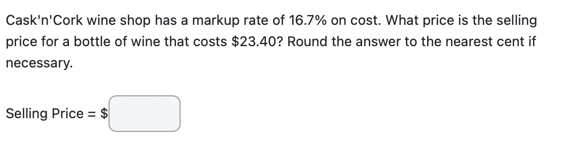 Cask'n'Cork wine shop has a markup rate of 16.7% on cost. What price is the selling
price for a bottle of wine that costs $23.40? Round the answer to the nearest cent if
necessary.
Selling Price = $