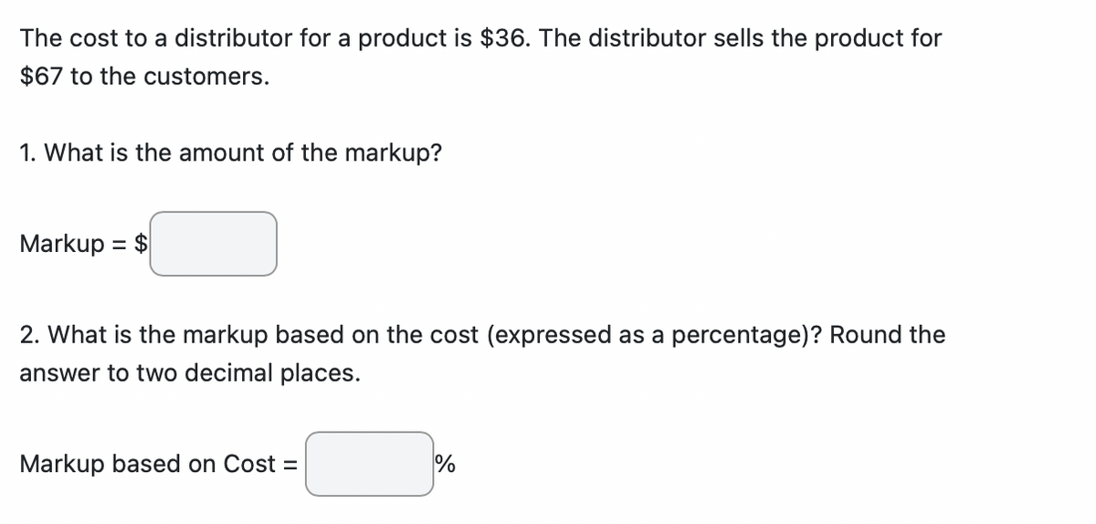 The cost to a distributor for a product is $36. The distributor sells the product for
$67 to the customers.
1. What is the amount of the markup?
Markup = $
2. What is the markup based on the cost (expressed as a percentage)? Round the
answer to two decimal places.
Markup based on Cost =
%