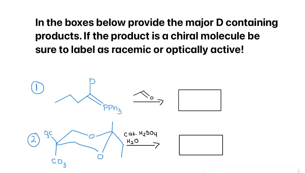 In the boxes below provide the major D containing
products. If the product is a chiral molecule be
sure to label as racemic or optically active!
рриз
cat. H₂SO4
H₂O