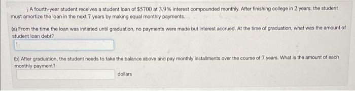 A fourth-year student receives a student loan of $5700 at 3.9% interest compounded monthly. After finishing college in 2 years, the student
must amortize the loan in the next 7 years by making equal monthly payments.
(a) From the time the loan was initiated until graduation, no payments were made but interest accrued. At the time of graduation, what was the amount of
student loan debt?
(b) After graduation, the student needs to take the balance above and pay monthly installments over the course of 7 years. What is the amount of each
monthly payment?
dollars