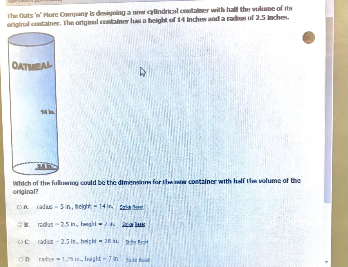 The Oats 'n' More Company is designing a new cylindrical oontainer with half the volume of its
original container. The original container has a height of 14 inches and a radius of 2.5 inches.
OATMEAL
14 in.
Which of the following could be the dimensions for the new container with half the volume of the
original?
O A:
radius = 5 in., height = 14 in.
Strike Reset
OB:
radius = 2.5 in., height = 7 in. Strike Reset
OC.
radius = 2.5 in., height = 28 in. Strike Reset
OD:
radius = 1.25 in., height = 7 in.
Strike Reset
