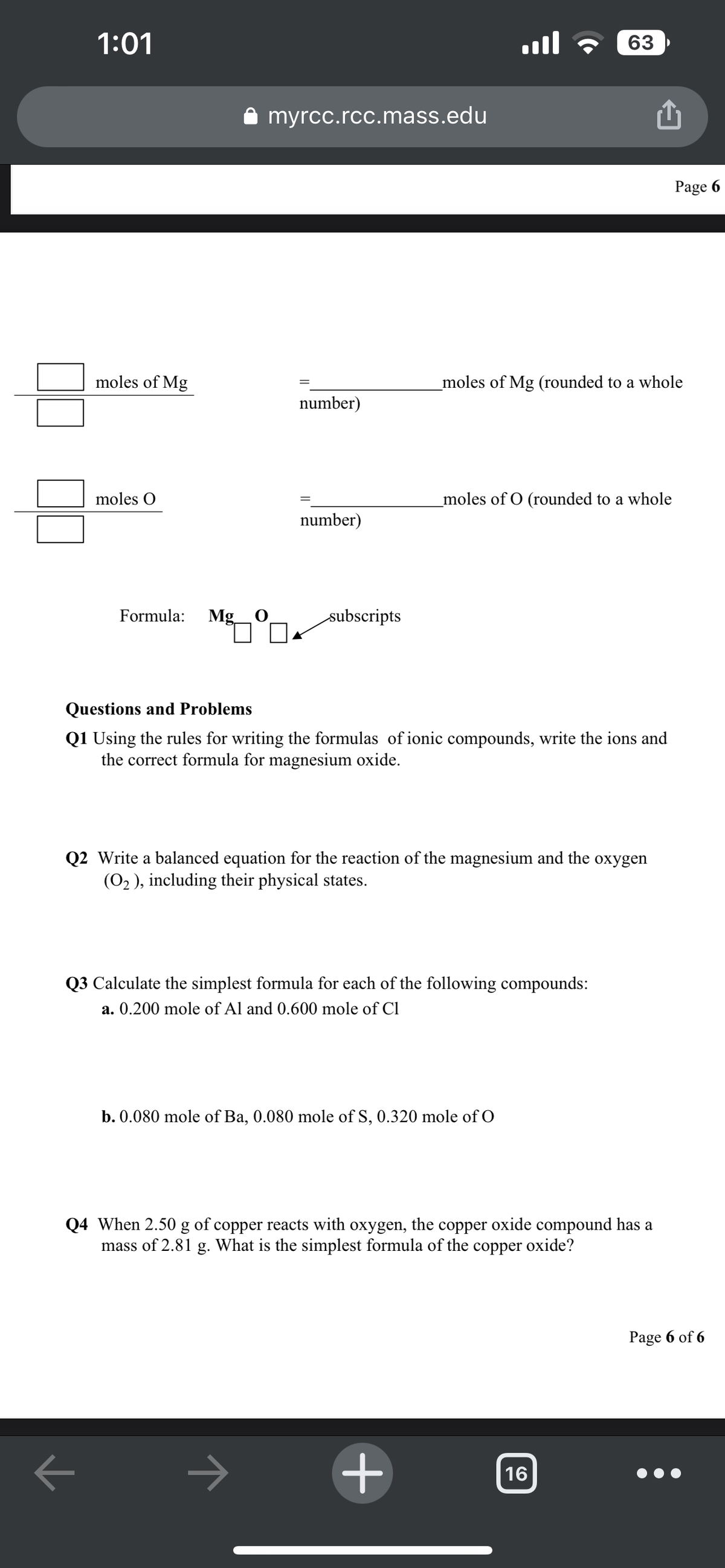 기
1:01
moles of Mg
moles O
Formula: Mg O
myrcc.rcc.mass.edu
=
number)
=
number)
→
subscripts
ا...
Questions and Problems
Q1 Using the rules for writing the formulas of ionic compounds, write the ions and
the correct formula for magnesium oxide.
_moles of Mg (rounded to a whole
_moles of O (rounded to a whole
Q2 Write a balanced equation for the reaction of the magnesium and the oxygen
(O₂), including their physical states.
Q3 Calculate the simplest formula for each of the following compounds:
a. 0.200 mole of Al and 0.600 mole of Cl
b. 0.080 mole of Ba, 0.080 mole of S, 0.320 mole of O
63
+
Q4 When 2.50 g of copper reacts with oxygen, the copper oxide compound has a
mass of 2.81 g. What is the simplest formula of the copper oxide?
16
Page 6
Page 6 of 6