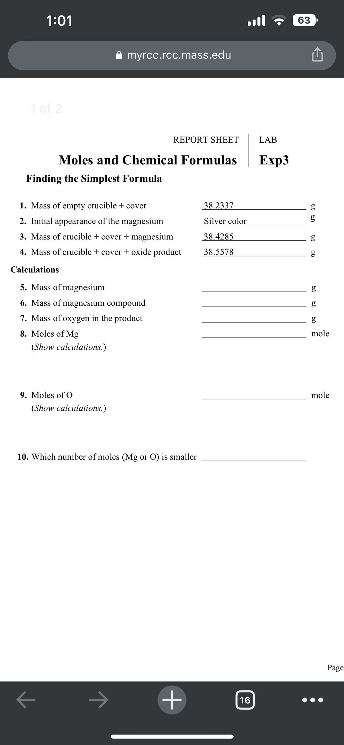 1:01
1 of 2
Finding the Simplest Formula
Moles and Chemical Formulas
기
✰ myrcc.rcc.mass.edu
1. Mass of empty crucible + cover
2. Initial appearance of the magnesium
3. Mass of crucible + cover + magnesium
4. Mass of crucible + cover + oxide product
Calculations
5. Mass of magnesium
6. Mass of magnesium compound
7. Mass of oxygen in the product
8. Moles of Mg
(Show calculations.)
9. Moles of O
REPORT SHEET
(Show calculations.)
10. Which number of moles (Mg or O) is smaller
+
38.2337
Silver color
38.4285
38.5578
ا...
16
LAB
Exp3
63
OD OD
g
OD
OD
6.0
g
g
g
mole
mole
Page