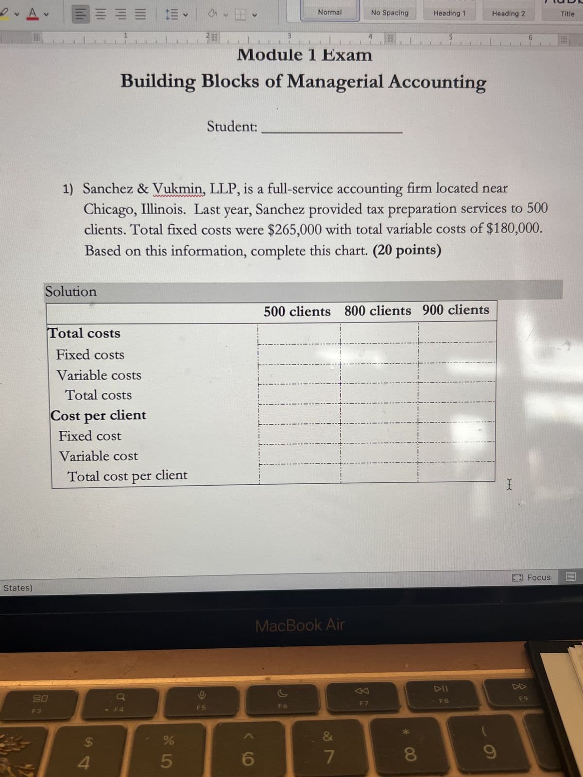 D
A
States)
F3
v
====
Solution
Total costs
Fixed costs
Variable costs
Total costs
Cost per client
Fixed cost
$
Variable cost
Total cost per client
4
V
%
Module 1 Exam
Building Blocks of Managerial Accounting
5
1) Sanchez & Vukmin, LLP, is a full-service accounting firm located near
Chicago, Illinois. Last year, Sanchez provided tax preparation services to 500
clients. Total fixed costs were $265,000 with total variable costs of $180,000.
Based on this information, complete this chart. (20 points)
Student:
F5
3
6
Normal
F6
MacBook Air
No Spacing
500 clients 800 clients 900 clients
&
7
Heading 1
F7
5
8
F8
Heading 2
9
I
8
DD
6
Focus
F9
Title