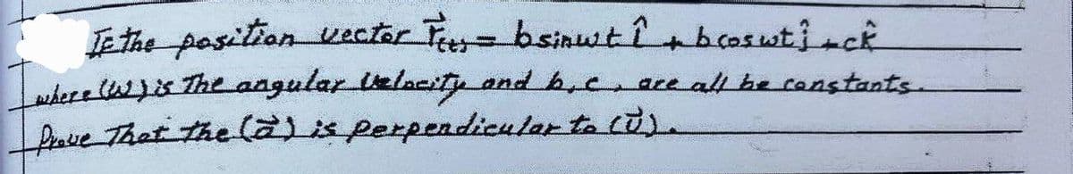 If the position vector Fees = bsinut î+ bcoswt} +ck
where (W) is The angular Velocity and b.c. are all be constants.
Prove That the (a) is perpendicular to (U).