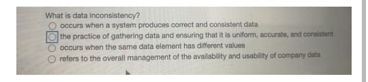 What is data inconsistency?
occurs when a system produces correct and consistent data
the practice of gathering data and ensuring that it is uniform, accurate, and consistent
occurs when the same data element has different values
O refers to the overall management of the availability and usability of company data
