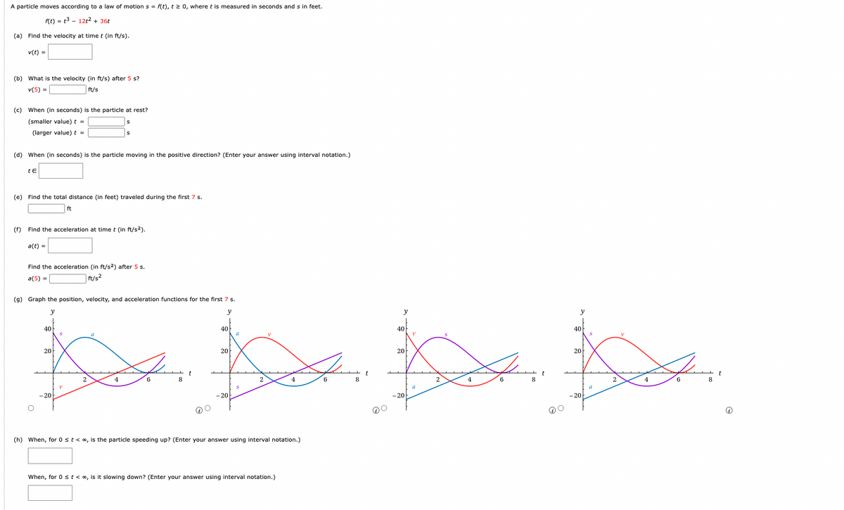 A particle moves according to a law of motion \( s = f(t) \), \( t \geq 0 \), where \( t \) is measured in seconds and \( s \) in feet.

\[ f(t) = t^3 - 12t^2 + 36t \]

**(a)** Find the velocity at time \( t \) (in ft/s).

\[ v(t) = \]

**(b)** What is the velocity (in ft/s) after 5 s?

\[ v(5) = \] _______ ft/s

**(c)** When (in seconds) is the particle at rest?

(smaller value) \( t = \) _______ s

(larger value) \( t = \) _______ s

**(d)** When (in seconds) is the particle moving in the positive direction? (Enter your answer using interval notation.)

\[ t \in \] _______

**(e)** Find the total distance (in feet) traveled during the first 7 s.

\[ \] _______ ft

**(f)** Find the acceleration at time \( t \) (in ft/s\(^2\)).

\[ a(t) = \]

Find the acceleration (in ft/s\(^2\)) after 5 s.

\[ a(5) = \] _______ ft/s\(^2\)

**(g)** Graph the position, velocity, and acceleration functions for the first 7 s.

There are four graphs shown. Each graph covers the interval from \( t = 0 \) to \( t = 8 \) and the \( y \)-axis from \( -20 \) to \( 40 \). They plot the functions \( s \), \( v \), and \( a \), shown in pink, red, and blue respectively.

**(h)** When, for \( 0 \leq t < \infty \), is the particle speeding up? (Enter your answer using interval notation.)

\[ \] _______

When, for \( 0 \leq t < \infty \), is it slowing down? (Enter your answer using interval notation.)

\[ \] _______