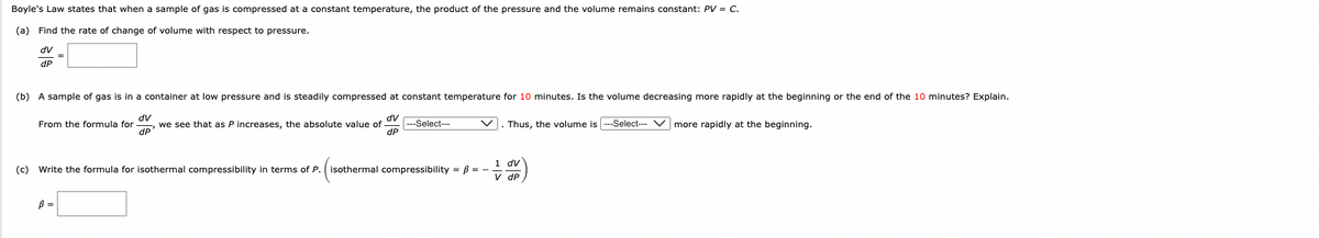 Boyle's Law states that when a sample of gas is compressed at a constant temperature, the product of the pressure and the volume remains constant: PV = C.
(a) Find the rate of change of volume with respect to pressure.
dv
dP
=
(b) A sample of gas is in a container at low pressure and is steadily compressed at constant temperature for 10 minutes. Is the volume decreasing more rapidly at the beginning or the end of the 10 minutes? Explain.
dV
dv
From the formula for we see that as P increases, the absolute value of
dP
dP
. Thus, the volume is ---Select--- Vmore rapidly at the beginning.
B =
---Select---
1 dv
(c) Write the formula for isothermal compressibility in terms of P. isothermal compressibility = ß = -
V dP