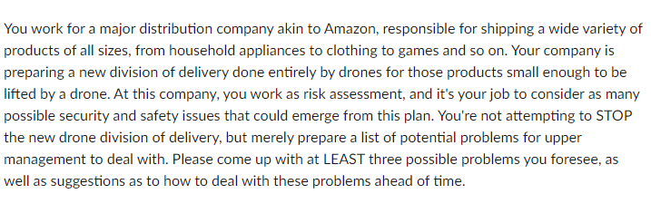 You work for a major distribution company akin to Amazon, responsible for shipping a wide variety of
products of all sizes, from household appliances to clothing to games and so on. Your company is
preparing a new division of delivery done entirely by drones for those products small enough to be
lifted by a drone. At this company, you work as risk assessment, and it's your job to consider as many
possible security and safety issues that could emerge from this plan. You're not attempting to STOP
the new drone division of delivery, but merely prepare a list of potential problems for upper
management to deal with. Please come up with at LEAST three possible problems you foresee, as
well as suggestions as to how to deal with these problems ahead of time.
