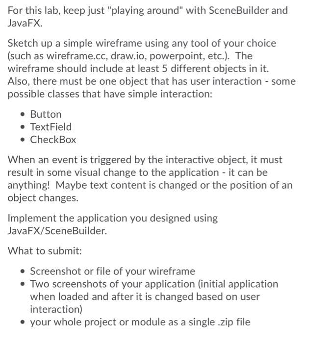 For this lab, keep just "playing around" with SceneBuilder and
JavaFX.
Sketch up a simple wireframe using any tool of your choice
(such as wireframe.cc, draw.io, powerpoint, etc.). The
wireframe should include at least 5 different objects in it.
Also, there must be one object that has user interaction - some
possible classes that have simple interaction:
• Button
• TextField
• CheckBox
When an event is triggered by the interactive object, it must
result in some visual change to the application - it can be
anything! Maybe text content is changed or the position of an
object changes.
Implement the application you designed using
JavaFX/SceneBuilder.
What to submit:
• Screenshot or file of your wireframe
• Two screenshots of your application (initial application
when loaded and after it is changed based on user
interaction)
• your whole project or module as a single .zip file
