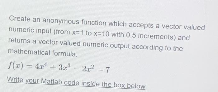 Create an anonymous function which accepts a vector valued
numeric input (from x=1 to x-10 with 0.5 increments) and
returns a vector valued numeric output according to the
mathematical formula.
f(x) = 4x + 3x
2x2 -7
%3D
Write your Matlab code inside the boOx below
