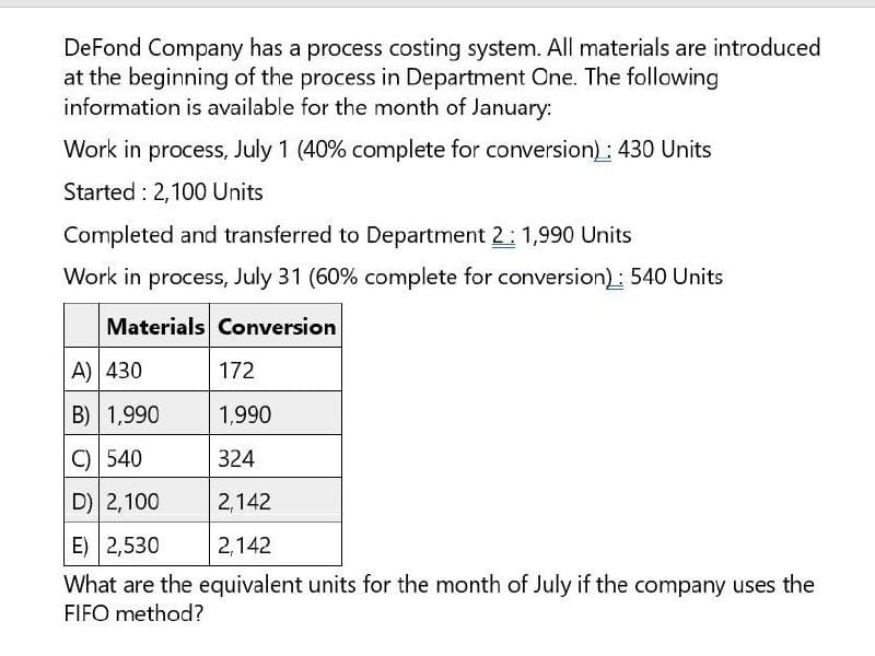 DeFond Company has a process costing system. All materials are introduced
at the beginning of the process in Department One. The following
information is available for the month of January:
Work in process, July 1 (40% complete for conversion): 430 Units
Started 2,100 Units
Completed and transferred to Department 2: 1,990 Units
Work in process, July 31 (60% complete for conversion): 540 Units
Materials Conversion
A) 430
172
B) 1,990
1,990
C) 540
324
D) 2,100
2,142
2,142
E) 2,530
What are the equivalent units for the month of July if the company uses the
FIFO method?