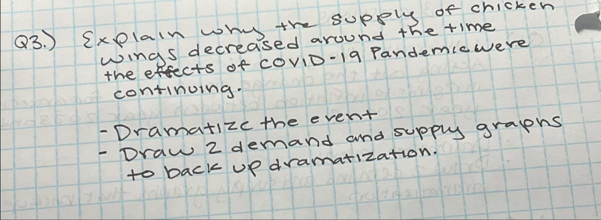 Q3.) Explain why the supply of chicken
wings decreased around the time
1
the effects of COVID-19 Pandemic were
continuing.
-Dramatize the event
Draw 2 demand and supply graphs
to back up dramatization.