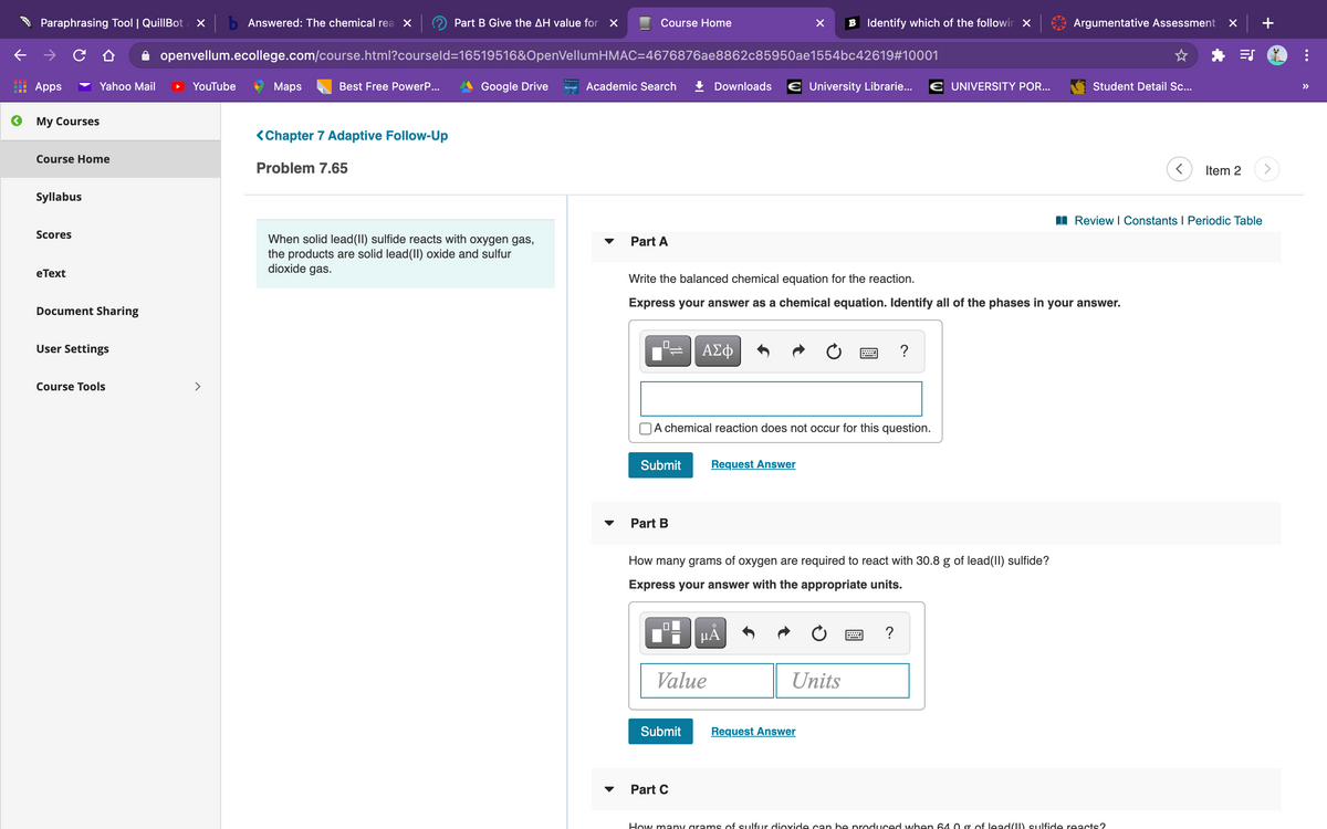 Paraphrasing Tool | QuillBot
b Answered: The chemical rea X
Part B Give the AH value for X
Course Home
B Identify which of the followir X
Argumentative Assessment
openvellum.ecollege.com/course.html?courseld=16519516&OpenVellumHMAC=4676876ae8862c85950ae1554bc42619#10001
Apps
Yahoo Mail
YouTube
Maps
Best Free PowerP...
Google Drive
can Academic Search
Downloads
E University Librarie...
E UNIVERSITY POR...
Student Detail Sc...
>
My Courses
<Chapter 7 Adaptive Follow-Up
Course Home
Problem 7.65
Item 2
Syllabus
I Review I Constants I Periodic Table
Scores
When solid lead(II) sulfide reacts with oxygen gas,
the products are solid lead(II) oxide and sulfur
dioxide gas.
Part A
eТext
Write the balanced chemical equation for the reaction.
Express your answer as a chemical equation. Identify all of the phases in your answer.
Document Sharing
User Settings
ΑΣφ
?
Course Tools
>
A chemical reaction does not occur for this question.
Submit
Request Answer
Part B
How many grams of oxygen are required to react with 30.8 g of lead(II) sulfide?
Express your answer with the appropriate units.
HÀ
?
Value
Units
Submit
Request Answer
Part C
How many grams of sulfur dioxide can be produced when 64.0 g of lead() sulfide reacts?
...
