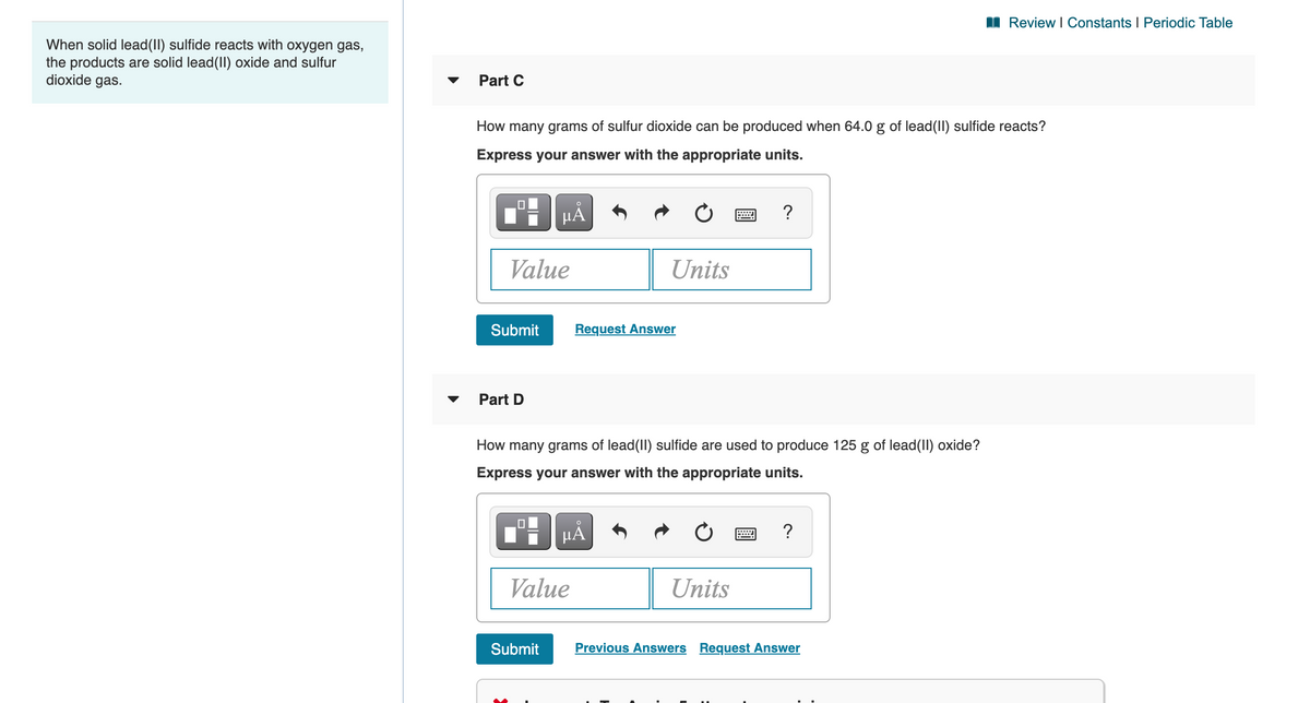 I Review I Constants I Periodic Table
When solid lead(II) sulfide reacts with oxygen gas,
the products are solid lead(II) oxide and sulfur
dioxide gas.
Part C
How many grams of sulfur dioxide can be produced when 64.0 g of lead(II) sulfide reacts?
Express your answer with the appropriate units.
HÁ
?
Value
Units
Submit
Request Answer
Part D
How many grams of lead(II) sulfide are used to produce 125 g of lead(II) oxide?
Express your answer with the appropriate units.
µA
?
Value
Units
Submit
Previous Answers Request Answer
