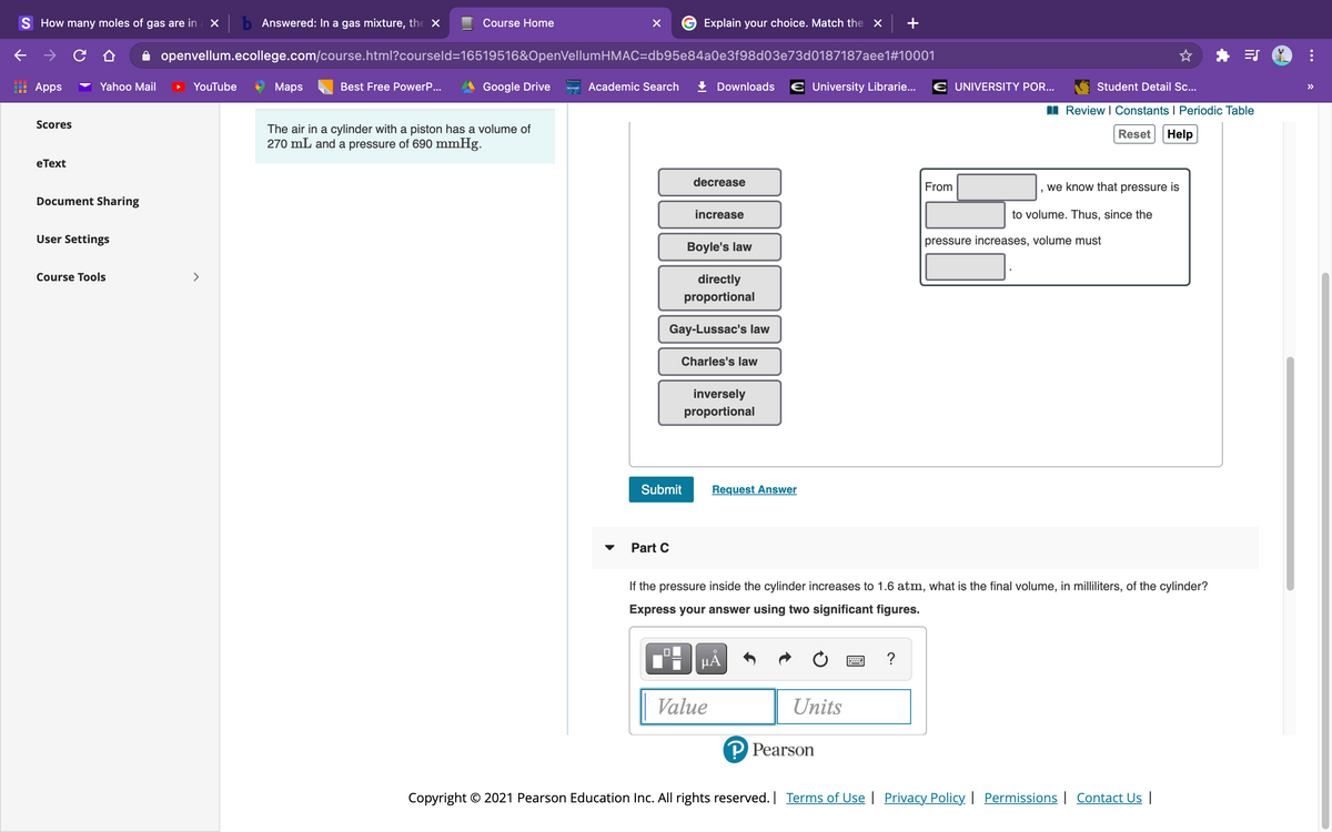 S How many moles of gas are in
X b Answered: In a gas mixture, the X
Course Home
Explain your choice. Match the x
+
openvellum.ecollege.com/course.html?courseld=16519516&OpenVellumHMAC=db95e84a0e3f98d03e73d0187187aee1#10001
Apps
Yahoo Mail
YouTube
Маps
Best Free PowerP...
Google Drive
an Academic Search
Downloads € University Librarie...
E UNIVERSITY POR...
Student Detail Sc..
>>
Review I Constants I Periodic Table
Scores
The air in a cylinder with a piston has a volume of
270 mL and a pressure of 690 mmHg.
Reset
Help
eТext
decrease
From
we know that pressure is
Document Sharing
increase
to volume. Thus, since the
User Settings
pressure increases, volume must
Boyle's law
Course Tools
>
directly
proportional
Gay-Lussac's law
Charles's law
inversely
proportional
Submit
Request Answer
Part C
If the pressure inside the cylinder increases to 1.6 atm, what is the final volume, in milliliters, of the cylinder?
Express your answer using two significant figures.
HA
?
Value
Units
P Pearson
Copyright © 2021 Pearson Education Inc. All rights reserved. Terms of Use | Privacy Policy | Permissions | Contact Us |
...
