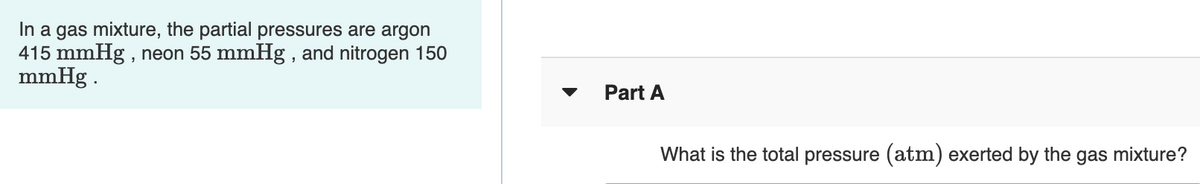 In a gas mixture, the partial pressures are argon
415 mmHg , neon 55 mmHg , and nitrogen 150
mmHg .
Part A
What is the total pressure (atm) exerted by the gas mixture?
