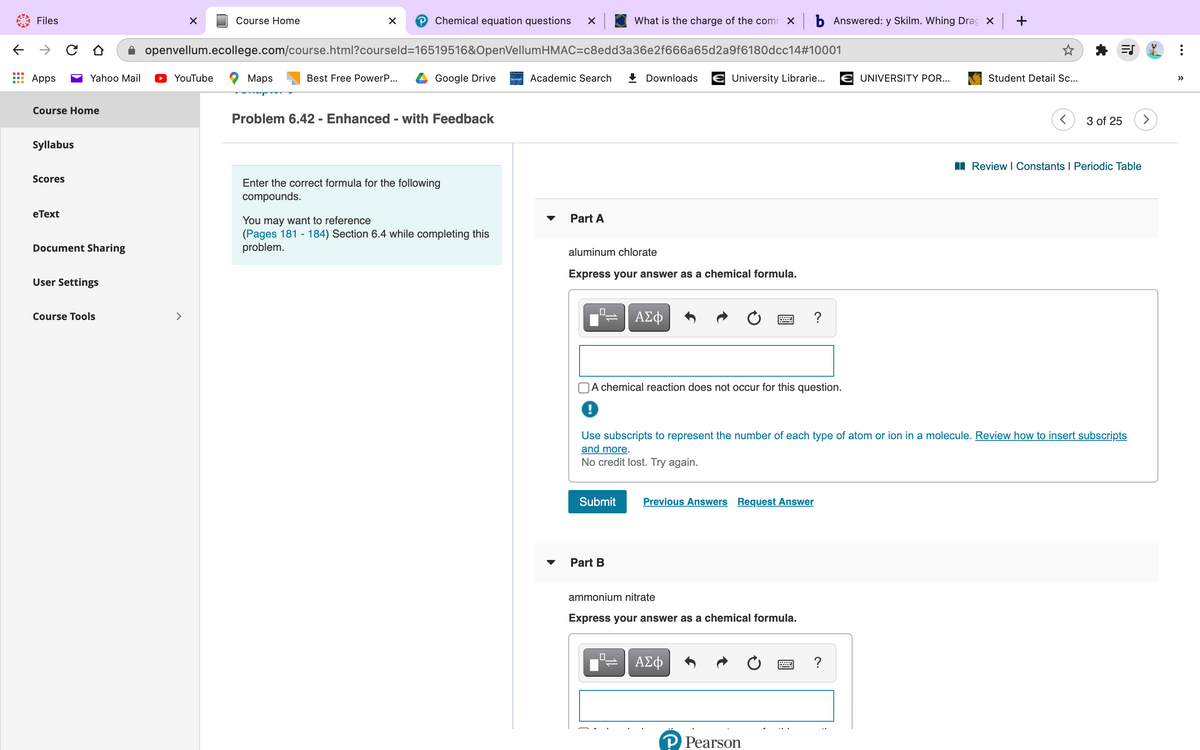 Files
Course Home
P Chemical equation questions
What is the charge of the comn x b Answered: y Skilm. Whing Drag X +
openvellum.ecollege.com/course.html?courseld=16519516&OpenVellumHMAC=c8edd3a36e2f666a65d2a9f6180dcc14#10001
Apps
Yahoo Mail
YouTube
Мaps
Best Free PowerP...
Google Drive
Academic Search
+ Downloads
University Librarie...
E UNIVERSITY POR...
Student Detail .c..
>>
Course Home
Problem 6.42 - Enhanced - with Feedback
3 of 25
>
Syllabus
I Review I Constants I Periodic Table
Scores
Enter the correct formula for the following
compounds.
eТext
Part A
You may want to reference
(Pages 181 - 184) Section 6.4 while completing this
problem.
Document Sharing
aluminum chlorate
Express your answer as a chemical formula.
User Settings
Course Tools
>
ΑΣφ
A chemical reaction does not occur for this question.
Use subscripts to represent the number of each type of atom or ion in a molecule. Review how to insert subscripts
and more.
No credit lost. Try again.
Submit
Previous Answers Request Answer
Part B
ammonium nitrate
Express your answer as a chemical formula.
ΑΣφ
P Pearson
