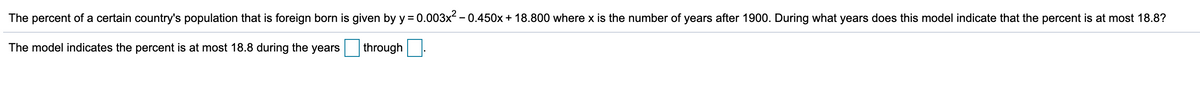 The percent of a certain country's population that is foreign born is given by y = 0.003x - 0.450x + 18.800 where x is the number of years after 1900. During what years does this model indicate that the percent is at most 18.8?
The model indicates the percent is at most 18.8 during the years
through.
