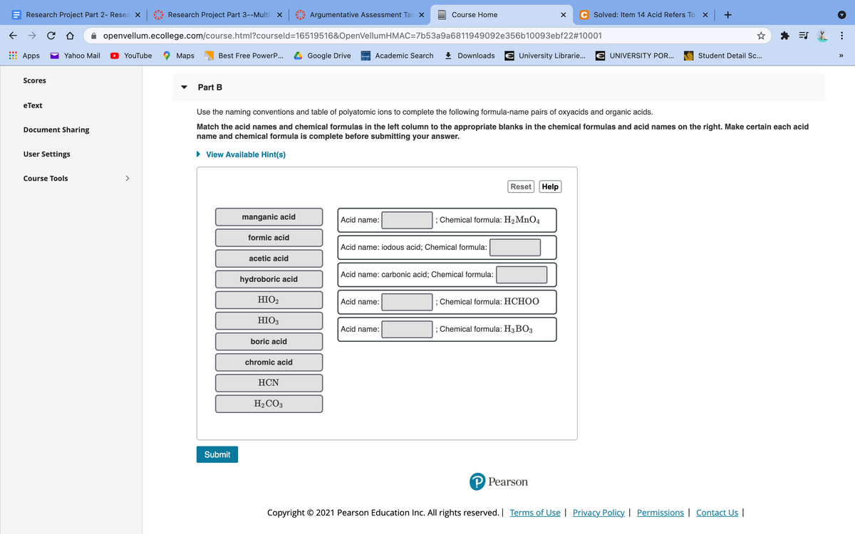 Research Project Part 2- Resea x
Research Project Part 3--Multi- x
Argumentative Assessment Tas X
Course Home
C Solved: Item 14 Acid Refers To X +
openvellum.ecollege.com/course.html?courseld=16519516&OpenVellumHMAC=7b53a9a6811949092e356b10093ebf22#10001
ES
Apps
Yahoo Mail
YouTube
Мaps
Best Free PowerP...
Google Drive
Academic Search
! Downloads
University Librarie...
UNIVERSITY POR...
Student Detail Sc...
>>
Scores
Part B
eТext
Use the naming conventions and table of polyatomic ions to complete the following formula-name pairs of oxyacids and organic acids.
Match the acid names and chemical formulas in the left column to the appropriate blanks in the chemical formulas and acid names on the right. Make certain each acid
name and chemical formula is complete before submitting
Document Sharing
answer.
User Settings
• View Available Hint(s)
Course Tools
>
Reset
Help
manganic acid
Acid name:
; Chemical formula: H2 MnO4
formic acid
Acid name: iodous acid; Chemical formula:
acetic acid
Acid name: carbonic acid; Chemical formula:
hydroboric acid
HIO2
Acid name:
; Chemical formula: HCH00
HIO3
Acid name:
; Chemical formula: H3 BO3
boric acid
chromic acid
НCN
H2CO3
Submit
P Pearson
Copyright © 2021 Pearson Education Inc. All rights reserved. Terms of Use | Privacy Policy | Permissions | Contact U |
