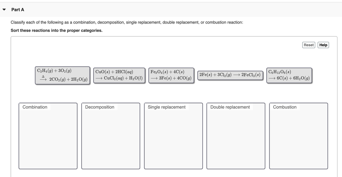 Part A
Classify each of the following as a combination, decomposition, single replacement, double replacement, or combustion reaction:
Sort these reactions into the proper categories.
Reset
Help
C2H4(9) + 302(9)
CuO(s) + 2HC1(ag)
→ CuCl2(aq) + H2O(1)
Fe3 04 (s) + 4C(s)
→ 3Fe(s) + 4CO(g)
C6H12O6 (s)
2Fe(s) + 3Cl, (9)
→ 2FEC13 (s)
A
, 2CO2(g) + 2H2O(g)
→ 6C(s) + 6H2O(g)
Combination
Decomposition
Single replacement
Double replacement
Combustion
