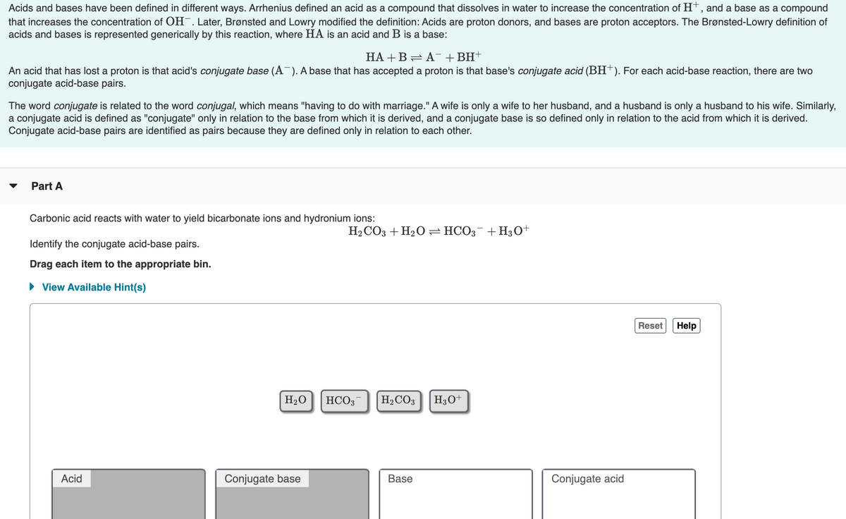Acids and bases have been defined in different ways. Arrhenius defined an acid as a compound that dissolves in water to increase the concentration of H*, and a base as a compound
that increases the concentration of OH-. Later, Brønsted and Lowry modified the definition: Acids are proton donors, and bases are proton acceptors. The Brønsted-Lowry definition of
acids and bases is represented generically by this reaction, where HA is an acid and B is a base:
НА + В — А+ BH-
An acid that has lost a proton is that acid's conjugate base (A¯). A base that has accepted a proton is that base's conjugate acid (BH†). For each acid-base reaction, there are two
conjugate acid-base pairs.
The word conjugate is related to the word conjugal, which means "having to do with marriage." A wife is only a wife to her husband, and a husband is only a husband to his wife. Similarly,
a conjugate acid is defined as "conjugate" only in relation to the base from which it is derived, and a conjugate base is so defined only in relation to the acid from which it is derived.
Conjugate acid-base pairs are identified as pairs because they are defined only in relation to each other.
Part A
Carbonic acid reacts with water to yield bicarbonate ions and hydronium ions:
H2 CO3 + H2O =HCO;¯+H3O+
Identify the conjugate acid-base pairs.
Drag each item to the appropriate bin.
• View Available Hint(s)
Reset
Help
H2O
HCO3
H2CO3
H3O+
Acid
Conjugate base
Base
Conjugate acid
