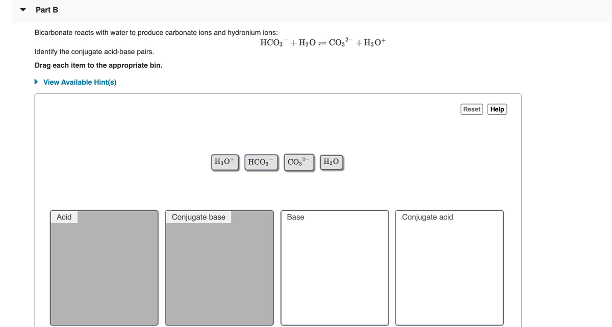 ▼
Part B
Bicarbonate reacts with water to produce carbonate ions and hydronium ions:
HCO; + H20 = CO3²- +H3O+
Identify the conjugate acid-base pairs.
Drag each item to the appropriate bin.
• View Available Hint(s)
Reset
Help
H30+
HCO3
CO2?-
H20
Acid
Conjugate base
Base
Conjugate acid
