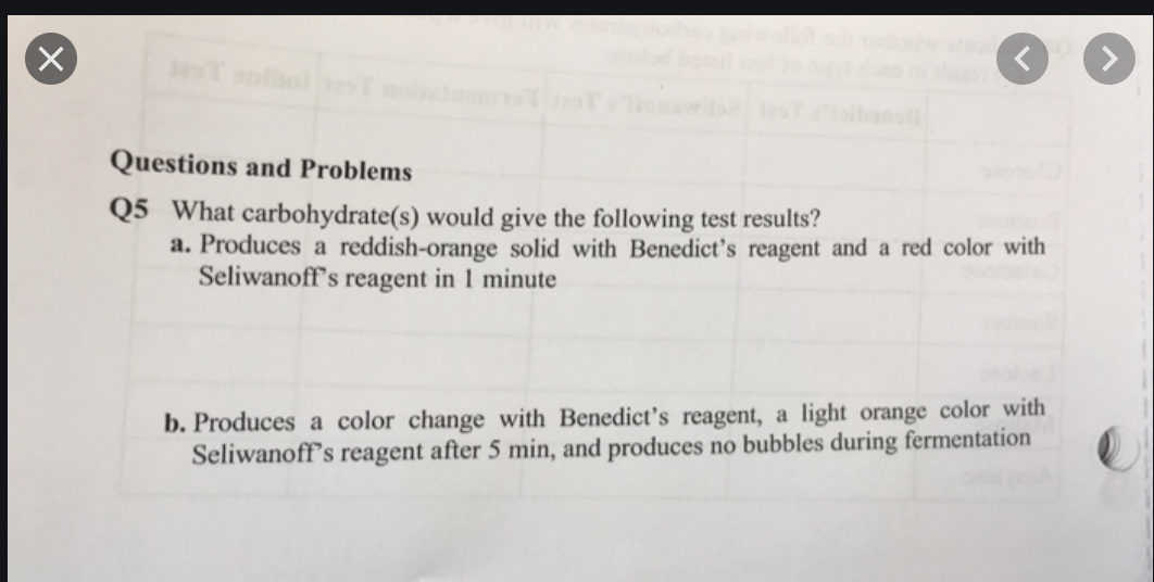 Questions and Problems
Q5 What carbohydrate(s) would give the following test results?
a. Produces a reddish-orange solid with Benedict's reagent and a red color with
Seliwanoff's reagent in 1 minute
b. Produces a color change with Benedict's reagent, a light orange color with
Seliwanoff's reagent after 5 min, and produces no bubbles during fermentation
