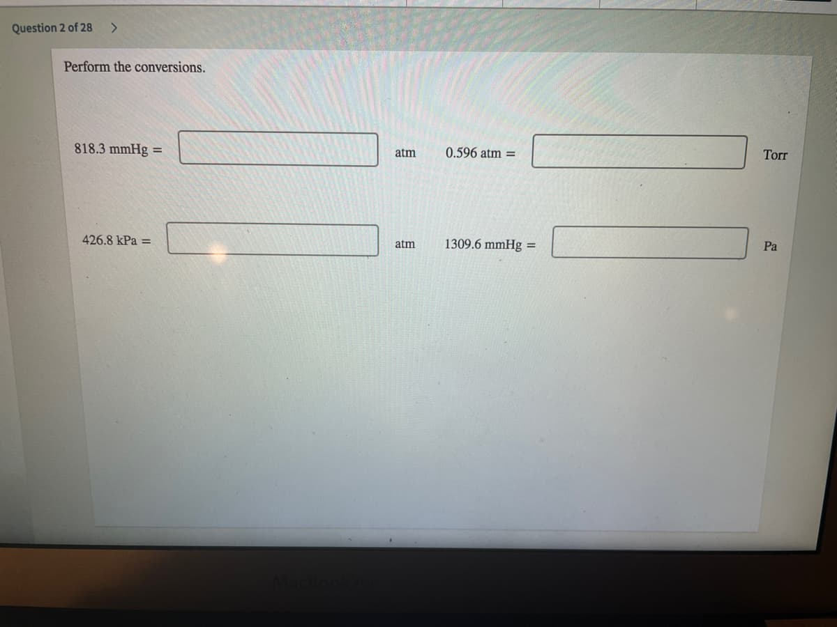 Question 2 of 28
<>
Perform the conversions.
818.3 mmHg =
atm
0.596 atm =
Torr
426.8 kPa =
1309.6 mmHg =
atm
Pa
