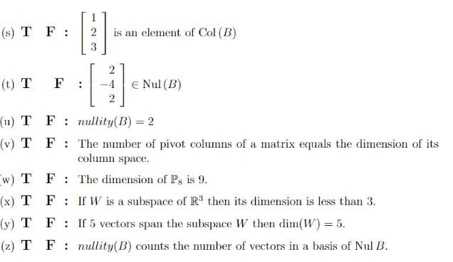 (s) T F :
is an element of Col (B)
3
(t) T F:
-4
E Nul (B)
(u) T F: nullity(B) = 2
(v) T F: The number of pivot columns of a matrix equals the dimension of its
column space.
w) T F: The dimension of Ps is 9.
(x) T F: If W is a subspace of R' then its dimension is less than 3.
(y) T F: If 5 vectors span the subspace W then dim(W) = 5.
(z) T F: nullity(B) counts the number of vectors in a basis of Nul B.
