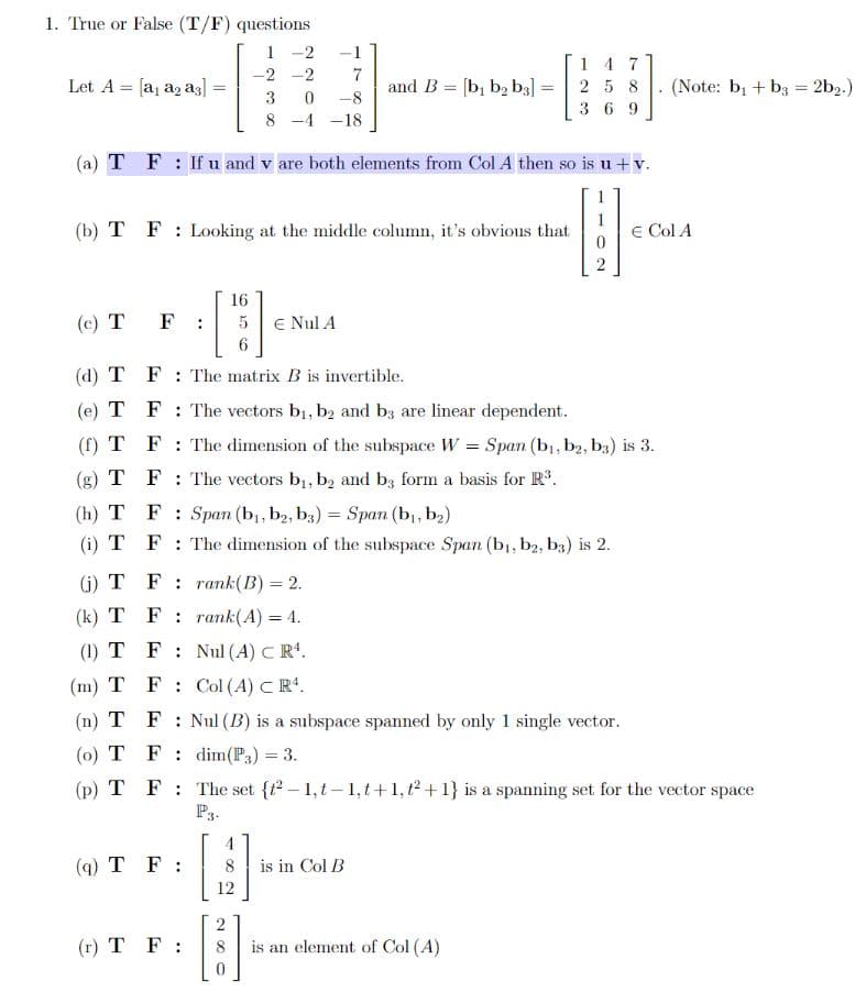 1. True or False (T/F) questions
1 -2
14 7
2 5 8
-2 -2
Let A = [a, a2 a3]
and B = [b, b2 b3] =
(Note: bị + b3 = 2b2.)
%3D
3
-8
3 6 9
8 -4 -18
(a) T F: If u and v are both elements from Col A then so is u +v.
(b) T F : Looking at the middle column, it's obvious that
E Col A
16
(c) T
E Nul A
(d) T F : The matrix B is invertible.
(e) T F: The vectors b1, b2 and bz are linear dependent.
(f) T F: The dimension of the subspace W = Span (b, b2, b3) is 3.
(g) T F : The vectors b1, b, and b; form a basis for R.
(h) T F: Span (b, b2, b3) = Span (b,, b2)
(i) T F: The dimension of the subspace Span (b1, b2, b3) is 2.
(i) T F : rank(B) = 2.
(k) T F: rank(A) = 4.
(1) T F: Nul (A) C R.
(m) T F: Col (A) CR*.
(n) T F: Nul (B) is a subspace spanned by only 1 single vector.
(o) T F: dim(P3) = 3.
(p) T F : The set {r – 1, t-1,t+1, t² +1} is a spanning set for the vector space
P3
(q) T F :
8.
is in Col B
12
(r) T F:
is an element of Col (A)
