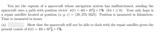 You are the captain of a spacecraft whose navigation system has malfunctioned, sending the
spacecraft onto a path with position vector r(t) = 4ti + 6t2j+tk (for t≥0). Your only hope is
a repair satellite located at position (x, y, z) = (28,270, 1625). Position is measured in kilometers.
Time is measured in hours.
(a)
Show that the spacecraft will not be able to dock with the repair satellite given the
present course of r(t) = 4ti + 6t²j + t'k.