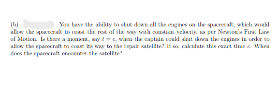 (b)
You have the ability to shut down all the engines on the spacecraft, which would
allow the spacecraft to coast the rest of the way with constant velocity, as per Newton's First Law
of Motion. Is there a moment, say t = c, when the captain could shut down the engines in order to
allow the spacecraft to coast its way to the repair satellite? If so, calculate this exact time c. When
does the spacecraft encounter the satellite?