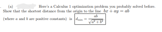 (a)
Here's a Calculus 1 optimization problem you probably solved before.
Show that the shortest distance from the origin to the line bx +ay = ab
(where a and b are positive constants) is dmin=
ab
√a² + b²²