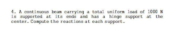 4. A continuous beam carrying a total uniform load of 1000 N
is supported at its ends and has a hinge support at the
center. Compute the reactions at each support.
