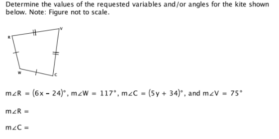 Determine the values of the requested variables and/or angles for the kite shown
below. Note: Figure not to scale.
mzR = (6x - 24)°, mzW = 117°, mzC = (5y + 34)°, and mzV = 75°
mzR =
mzC =
