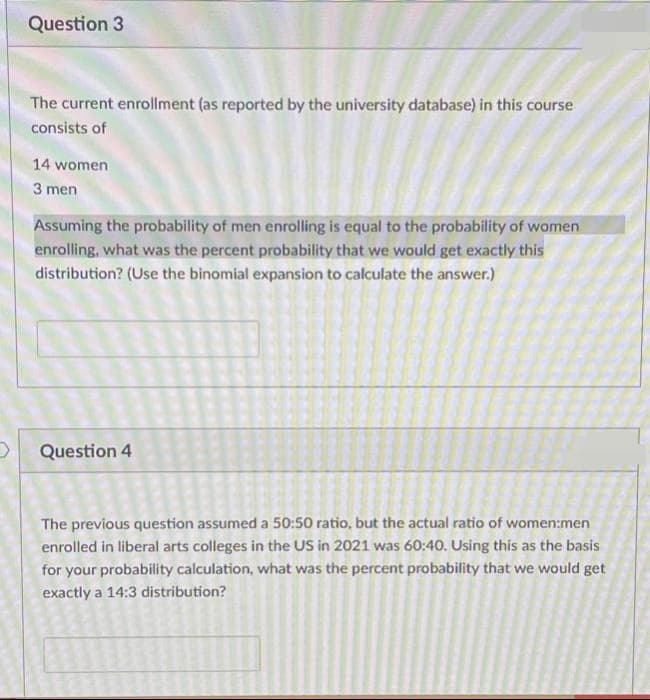 Question 3
The current enrollment (as reported by the university database) in this course
consists of
14 women
3 men
Assuming the probability of men enrolling is equal to the probability of women
enrolling, what was the percent probability that we would get exactly this
distribution? (Use the binomial expansion to calculate the answer.)
Question 4
The previous question assumed a 50:50 ratio, but the actual ratio of women:men
enrolled in liberal arts colleges in the US in 2021 was 60:40. Using this as the basis
for your probability calculation, what was the percent probability that we would get
exactly a 14:3 distribution?
