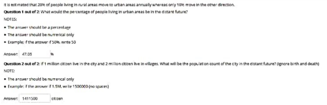 It is estimated that 20% of people living in rural areas move to urban areas annually whereas only 10% move in the otner directon.
Question 1 out of 2 What would the percentage of people living in urban areas be in the distant future?
NOTES:
• The ansver should be a percentage
• The answer should be numerical only
• Example; f the answer f 50%. write 50
Answen 47.05
Question 2 out of 2 If 1 million citizen live in the city and 2 miltion citizen Iive in villages. What will be the population count of the city in the distant future? (ignare birth and death)
NOTE:
• The ansver should be nurerical only
• Fxample: if the answer if 1.5M, write 1500000 (no spares)
Answer 1411500
citzen
