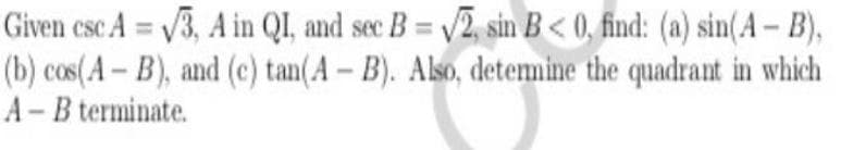 Given csc A = /3, A in QI, and sec B = /2, sin B< 0, find: (a) sin(A- B),
(b) cos(A - B), and (c) tan(A - B). Also, detemine the quadrant in which
A - B terminate.
%3D
