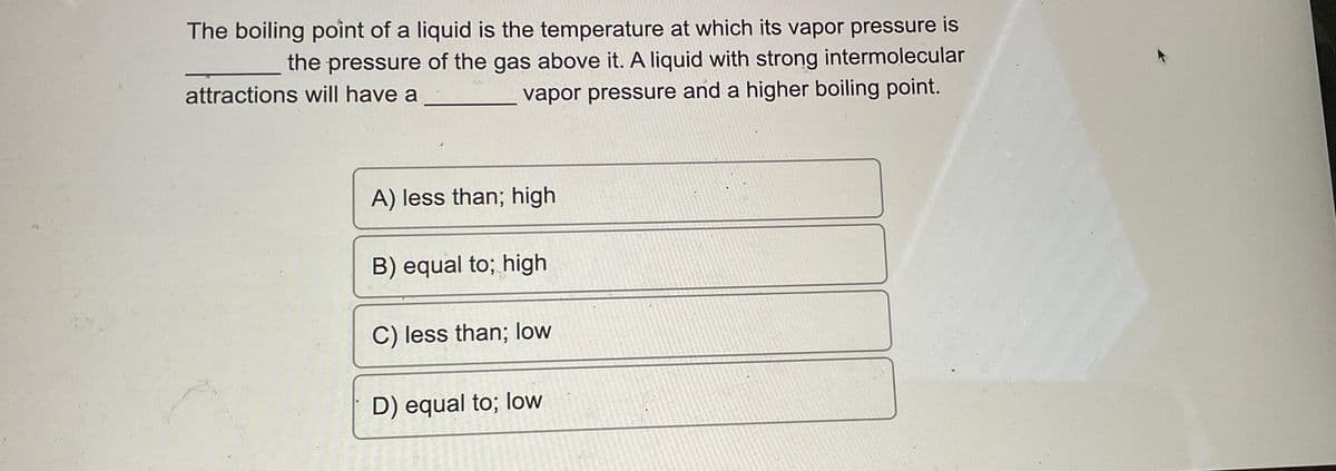 The boiling point of a liquid is the temperature at which its vapor pressure is
the pressure of the gas above it. A liquid with strong intermolecular
attractions will have a
vapor pressure and a higher boiling point.
A) less than; high
B) equal to; high
C) less than; low
D) equal to; low