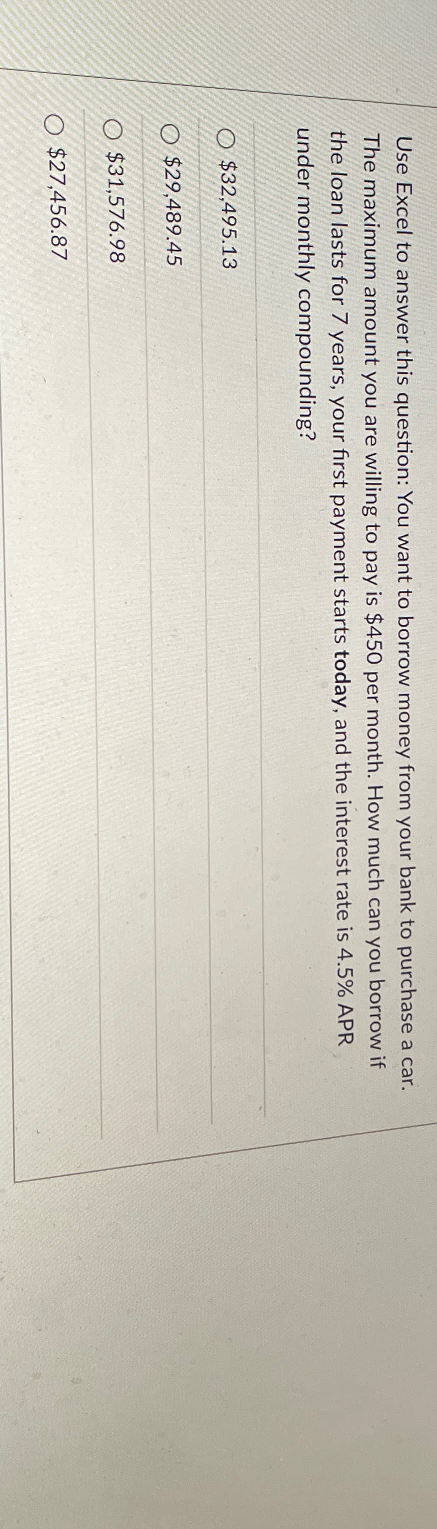 Use Excel to answer this question: You want to borrow money from your bank to purchase a car.
The maximum amount you are willing to pay is $450 per month. How much can you borrow if
the loan lasts for 7 years, your first payment starts today, and the interest rate is 4.5% APR
under monthly compounding?
$32,495.13
O$29,489.45
O $31,576.98
O $27,456.87