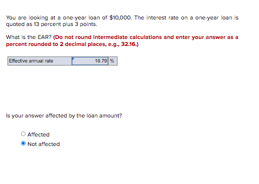 You are looking at a one-year loan of $10,000. The interest rate on a one-year loan is
quoted as 13 percent plus 3 points.
What is the EAR? (Do not round intermediate calculations and enter your answer as a
percent rounded to 2 decimal places, e.g., 32.16.)
Effective annual rate
Is your answer affected by the loan amount?
O Affected
16.79 %
Not affected