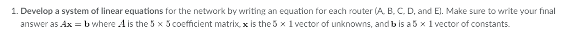 1. Develop a system of linear equations for the network by writing an equation for each router (A, B, C, D, and E). Make sure to write your final
answer as Ax = b where A is the 5 x 5 coefficient matrix, x is the 5 x 1 vector of unknowns, and b is a 5 × 1 vector of constants.
