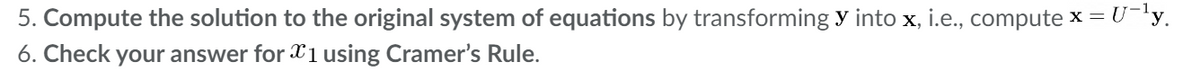 5. Compute the solution to the original system of equations by transforming y into x, i.e., compute x = U-'y.
6. Check your answer for X1 using Cramer's Rule.
