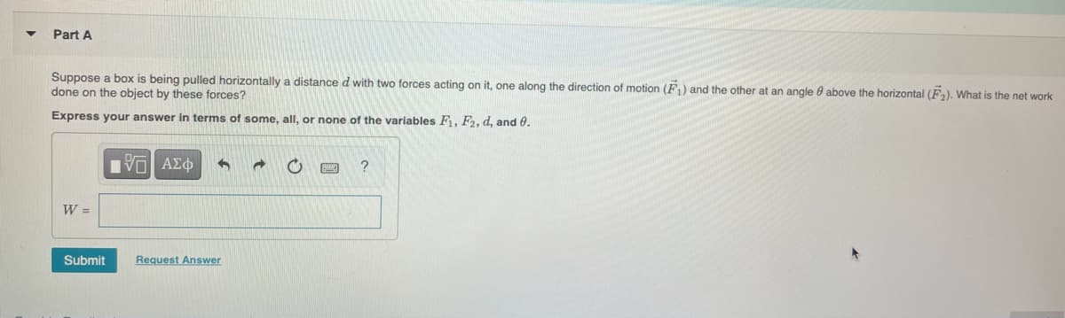 Part A
Suppose a box is being pulled horizontally a distance d with two forces acting on it, one along the direction of motion (F1) and the other at an angle 0 above the horizontal (F2). What is the net work
done on the object by these forces?
Express your answer in terms of some, all, or none of the variables F, F2, d, and 0.
HVα ΑΣ φ
W =
Submit
Request Answer
