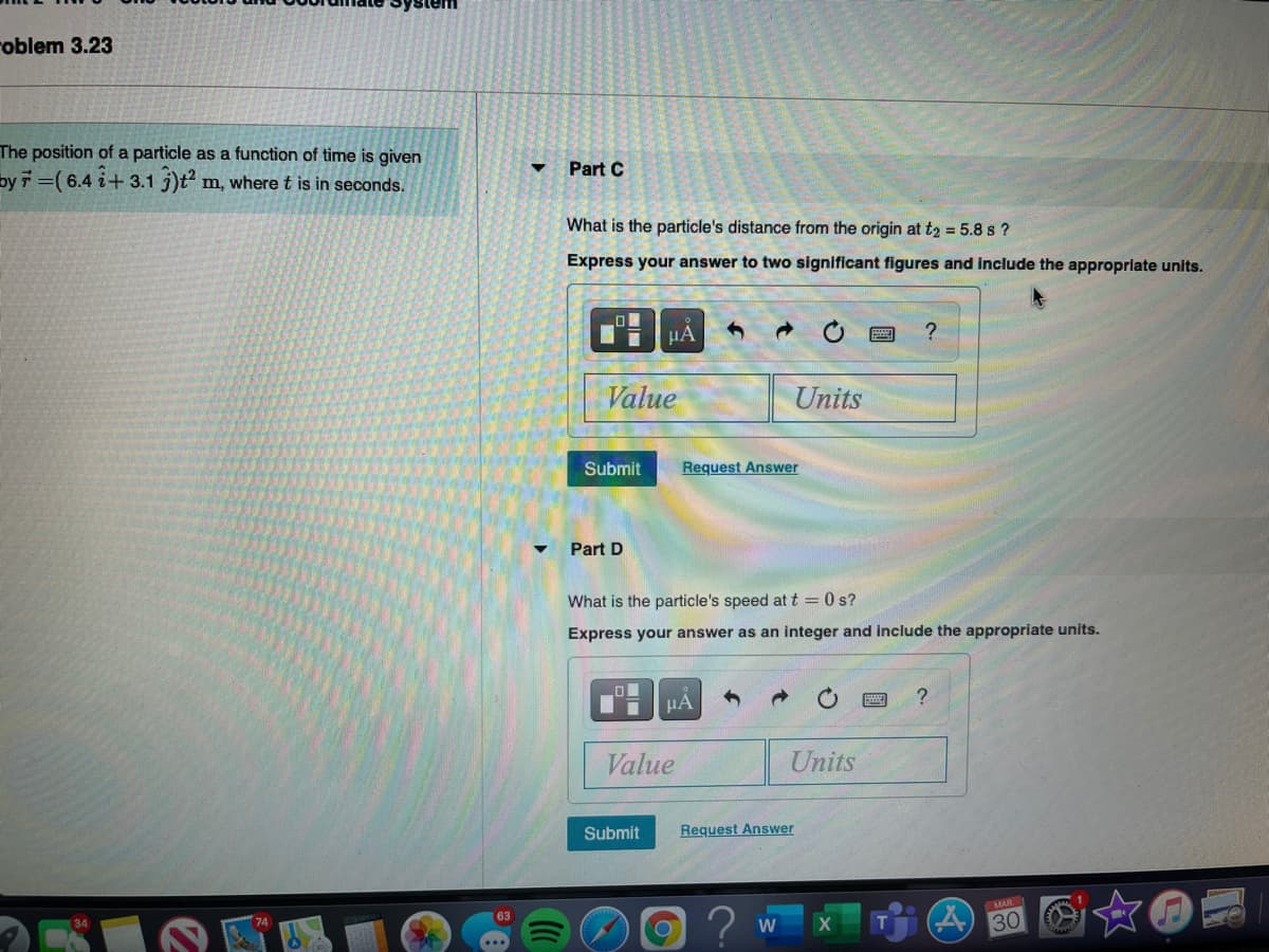 roblem 3.23
The position of a particle as a function of time is given
Part C
by7 =( 6.4 i+ 3.1 3)t²
m, where t is in seconds.
What is the particle's distance from the origin at t2 = 5.8 s ?
Express your answer to two significant figures and include the approprlate units.
HA
Value
Units
Submit
Request Answer
Part D
What is the particle's speed at t = 0 s?
Express your answer as an integer and include the appropriate units.
Value
Units
Submit
Request Answer
MAR
T
30
