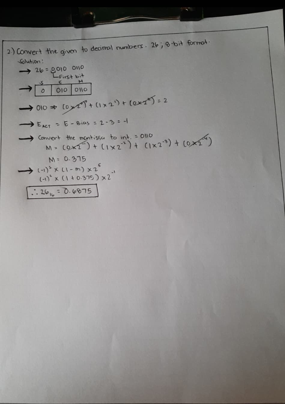 2-) Convert the aiven to decimal numbers. 26; 8-bit format.
Solution:
→ 26 = 0,010 0110
LFirst bit
010 011o
OI0 [oyで)+ (x2り+ [exで): 2
EACT E- Bias = 2-3 = -|
Convert the mantissa to int. = 0l10
COXT") + (IX2²)+ CIx2?) + cox“)
M 0.375
(-1)* x (1 -m) x2
(-1)* x (1 + 0-375) x2"
.: 266 = 0.6875
%3D
