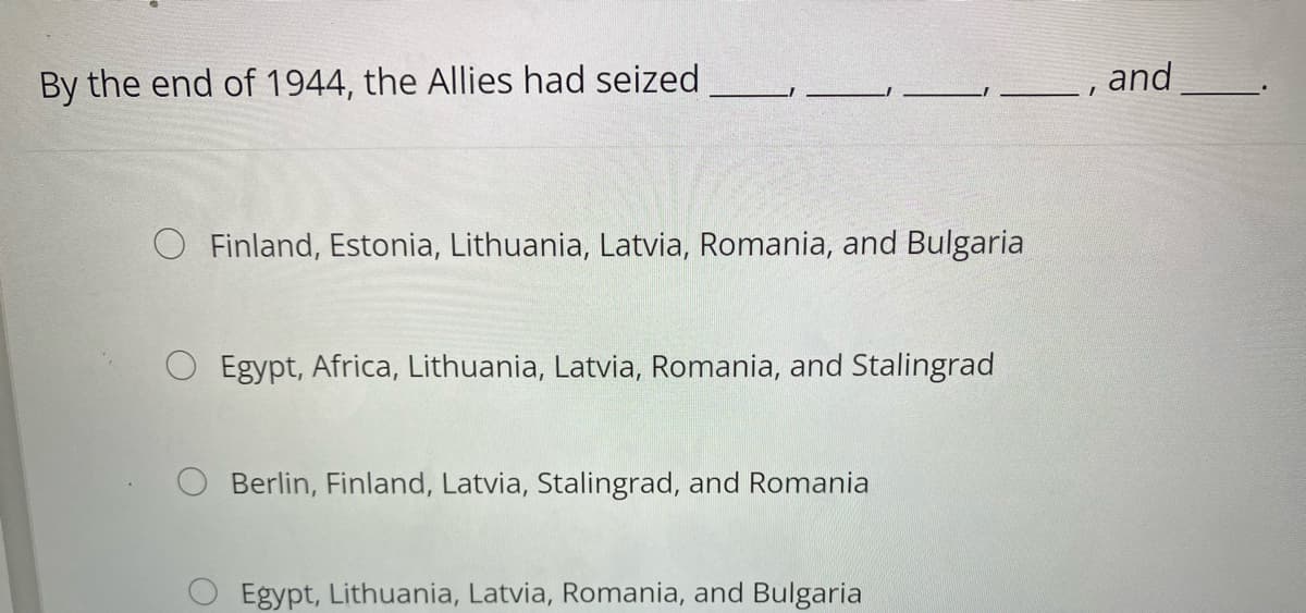 By the end of 1944, the Allies had seized
Finland, Estonia, Lithuania, Latvia, Romania, and Bulgaria
Egypt, Africa, Lithuania, Latvia, Romania, and Stalingrad
Berlin, Finland, Latvia, Stalingrad, and Romania
Egypt, Lithuania, Latvia, Romania, and Bulgaria
I
and